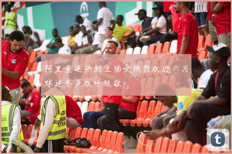 阿里重返热刺主场受热烈欢迎六万球迷齐声欢呼致敬