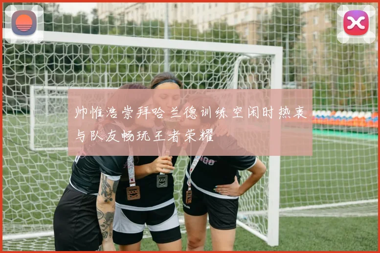 帅惟浩崇拜哈兰德训练空闲时热衷与队友畅玩王者荣耀