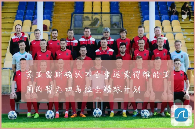 苏亚雷斯确认不会重返蒙得维的亚国民暂无回乌拉圭踢球计划