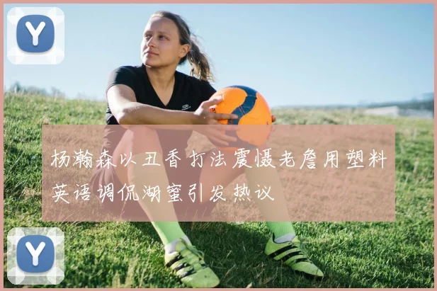 杨瀚森以丑香打法震慑老詹用塑料英语调侃湖蜜引发热议