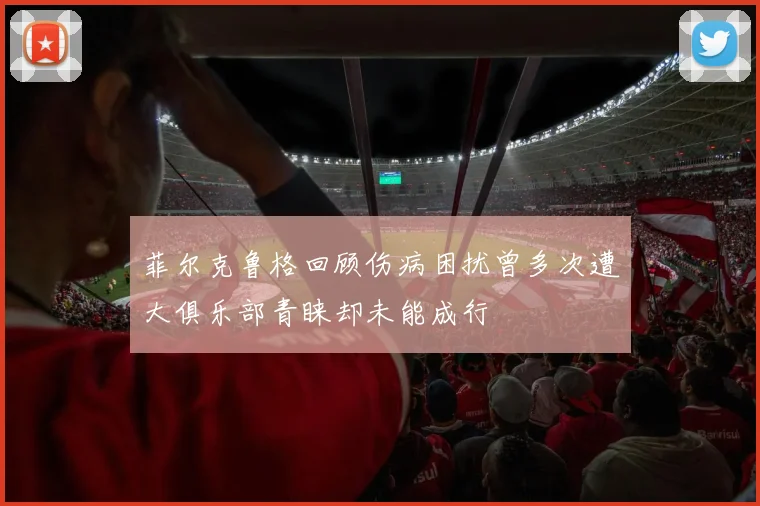 菲尔克鲁格回顾伤病困扰曾多次遭大俱乐部青睐却未能成行