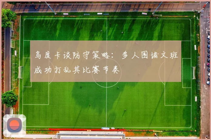 乌度卡谈防守策略：多人围堵文班成功打乱其比赛节奏