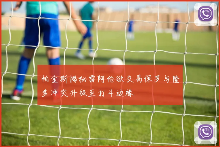 帕金斯揭秘雷阿伦欲交易保罗与隆多冲突升级至打斗边缘
