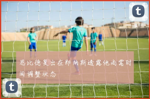 恩比德复出在即纳斯透露他尚需时间调整状态