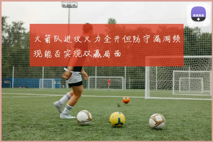 火箭队进攻火力全开但防守漏洞频现能否实现双赢局面