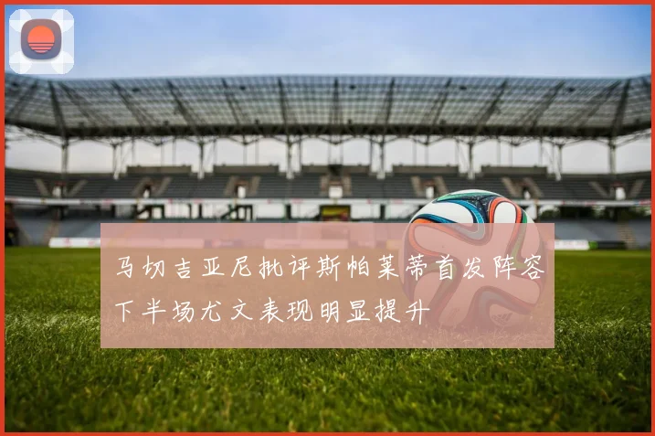 马切吉亚尼批评斯帕莱蒂首发阵容下半场尤文表现明显提升