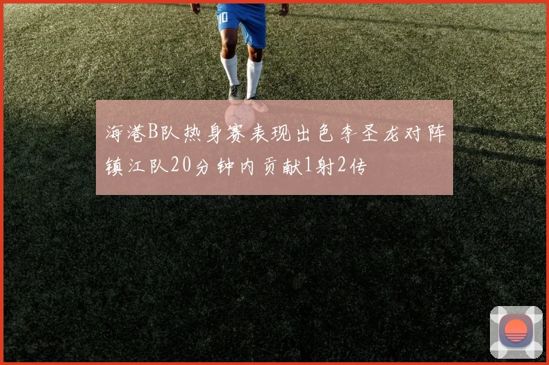 海港B队热身赛表现出色李圣龙对阵镇江队20分钟内贡献1射2传