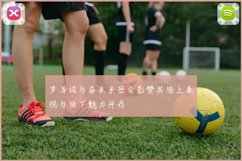 罗马诺与菲米亲密合影赞其场上表现与场下魅力并存