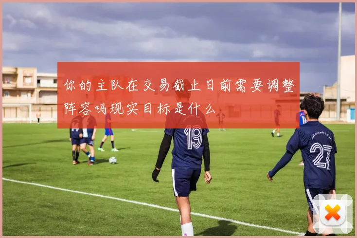 你的主队在交易截止日前需要调整阵容吗现实目标是什么
