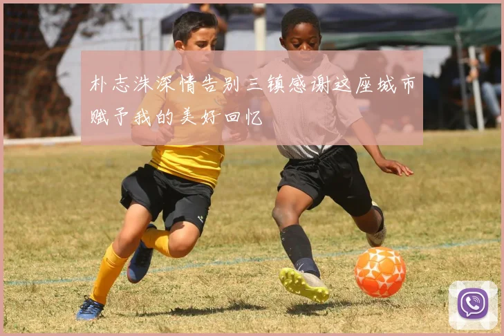 朴志洙深情告别三镇感谢这座城市赋予我的美好回忆