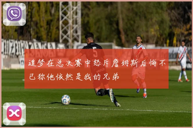 追梦在总决赛中怒斥詹姆斯后悔不已称他依然是我的兄弟