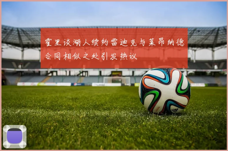 霍里谈湖人续约雷迪克与莱昂纳德合同相似之处引发热议