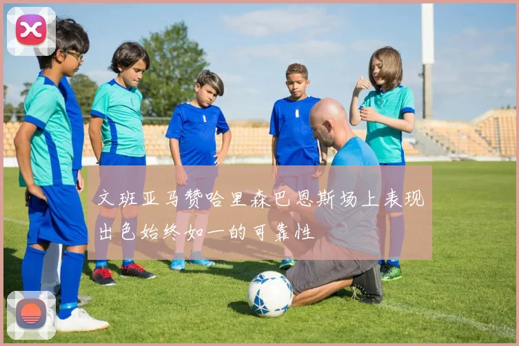 文班亚马赞哈里森巴恩斯场上表现出色始终如一的可靠性