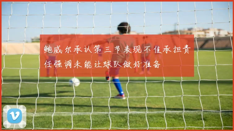 鲍威尔承认第三节表现不佳承担责任强调未能让球队做好准备