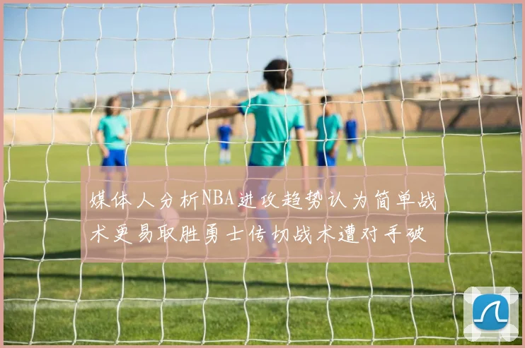 媒体人分析NBA进攻趋势认为简单战术更易取胜勇士传切战术遭对手破解