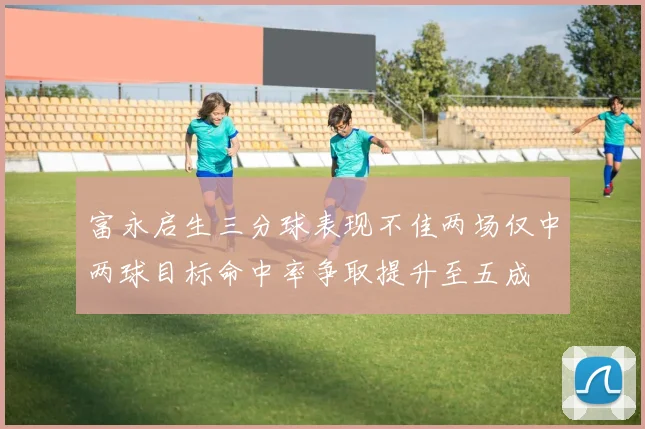 富永启生三分球表现不佳两场仅中两球目标命中率争取提升至五成