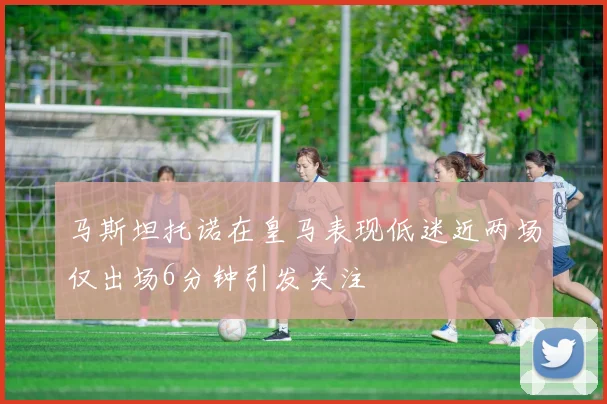 马斯坦托诺在皇马表现低迷近两场仅出场6分钟引发关注