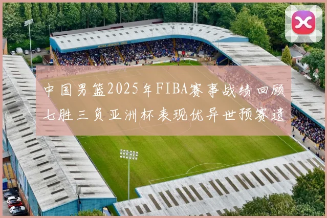 中国男篮2025年FIBA赛事战绩回顾七胜三负亚洲杯表现优异世预赛遗憾负于韩国