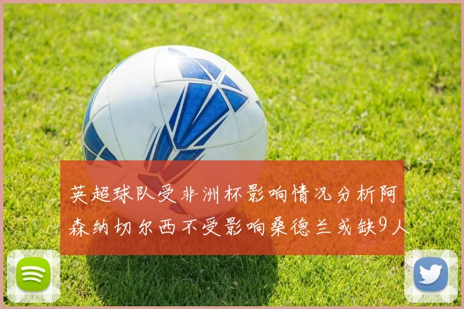 英超球队受非洲杯影响情况分析阿森纳切尔西不受影响桑德兰或缺9人