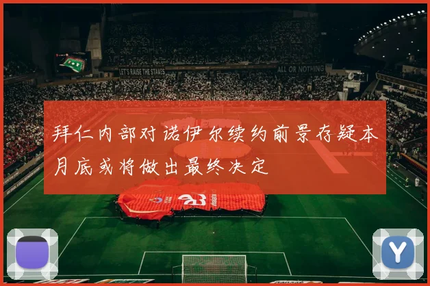 拜仁内部对诺伊尔续约前景存疑本月底或将做出最终决定