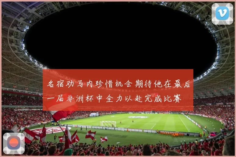 名宿劝马内珍惜机会期待他在最后一届非洲杯中全力以赴完成比赛