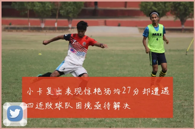 小卡复出表现惊艳场均27分却遭遇四连败球队困境亟待解决