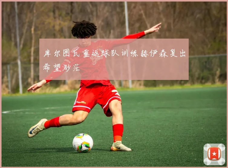 库尔图瓦重返球队训练赫伊森复出希望渺茫