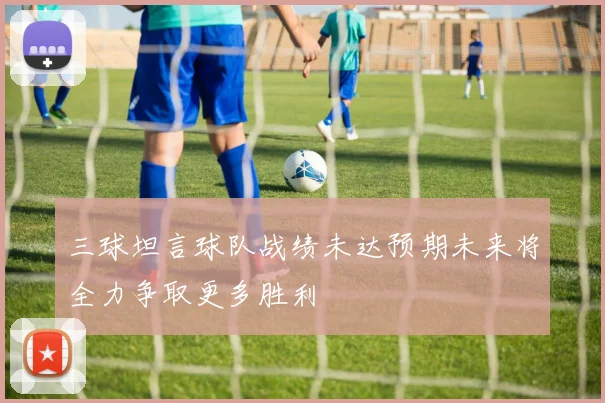 三球坦言球队战绩未达预期未来将全力争取更多胜利