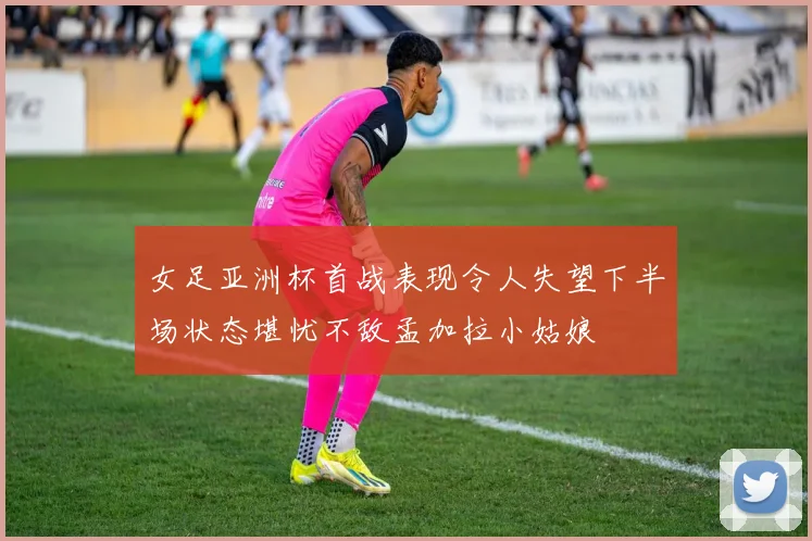 女足亚洲杯首战表现令人失望下半场状态堪忧不敌孟加拉小姑娘