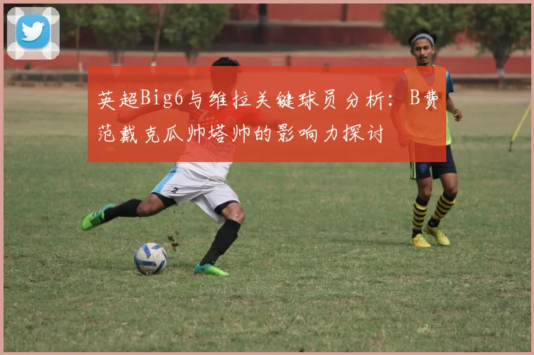英超Big6与维拉关键球员分析：B费范戴克瓜帅塔帅的影响力探讨