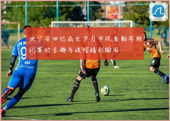 坎宁安回忆成长岁月中观看勒布朗比赛的乐趣与追帽精彩瞬间