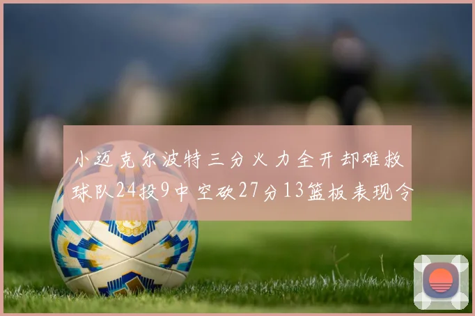 小迈克尔波特三分火力全开却难救球队24投9中空砍27分13篮板表现令人唏嘘