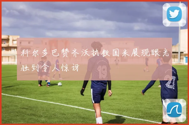 科尔多巴赞齐沃执教国米展现眼光独到令人惊讶