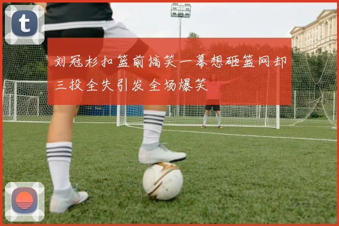 刘冠杉扣篮前搞笑一幕想砸篮网却三投全失引发全场爆笑