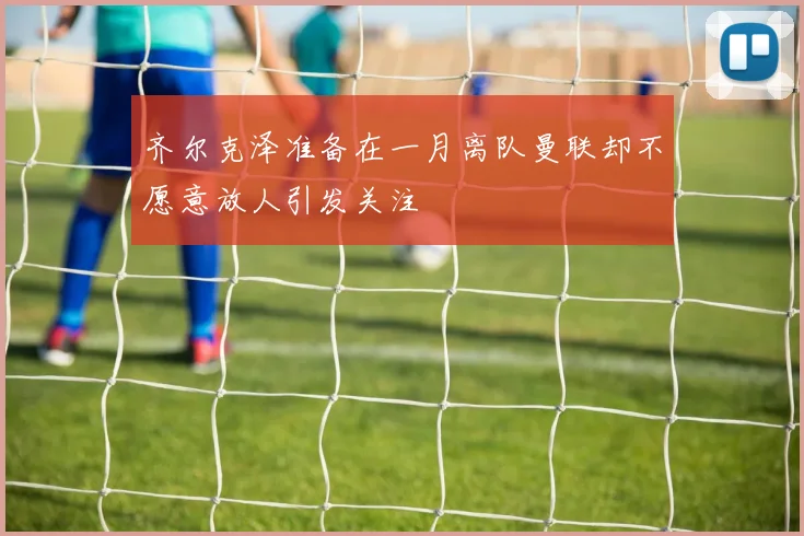 齐尔克泽准备在一月离队曼联却不愿意放人引发关注